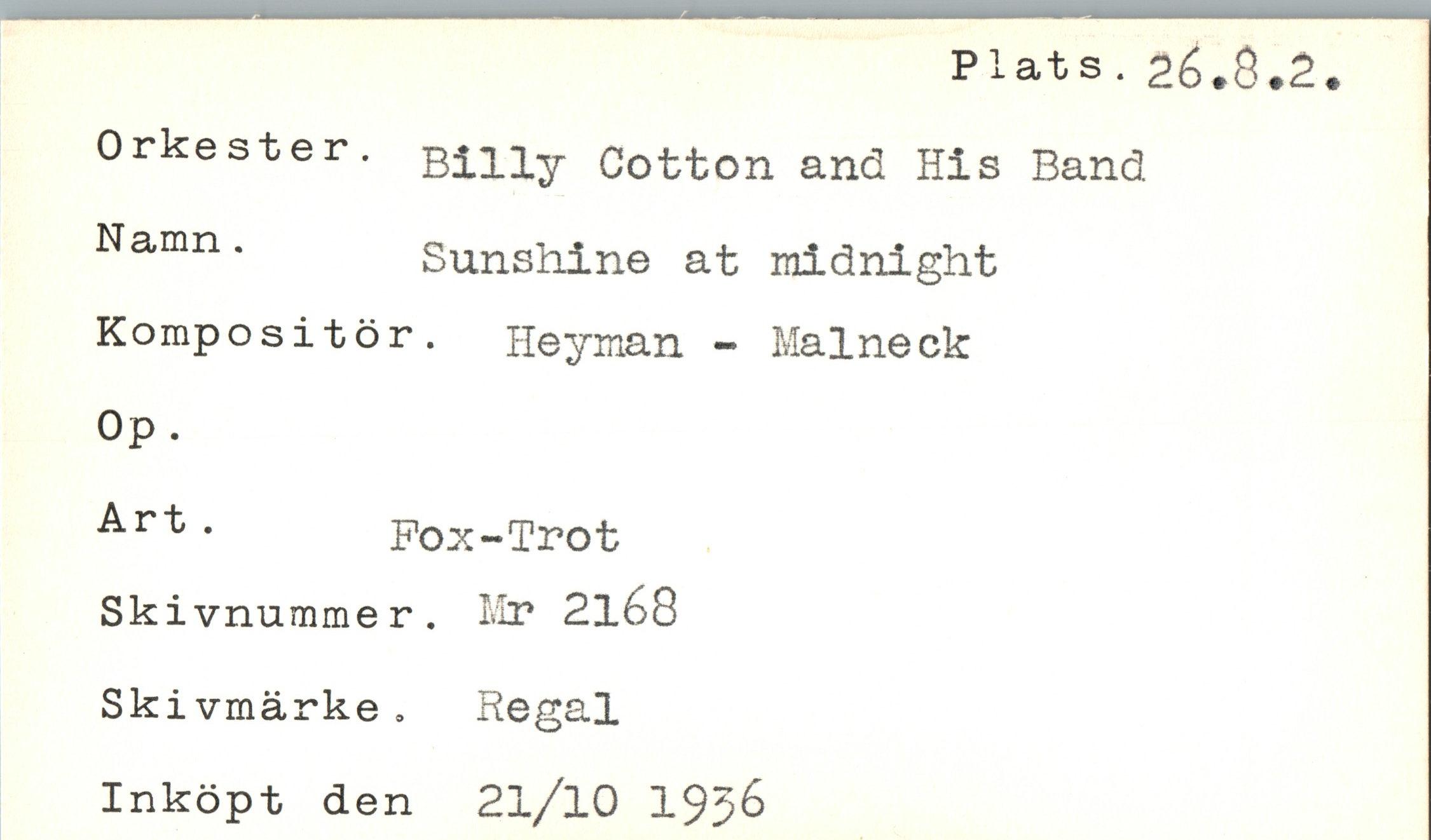  ﻿Plats.26.8.2
Orkester. Namn .
Kompositör
Billy Cotton and His Band
Sunshine at midnight Heyman - Maineck
Op.
Art .
Pox-Trot
Skivnummer. Mr 2l68
Skivmärke. Regal Inköpt den 2l/l0 19j6